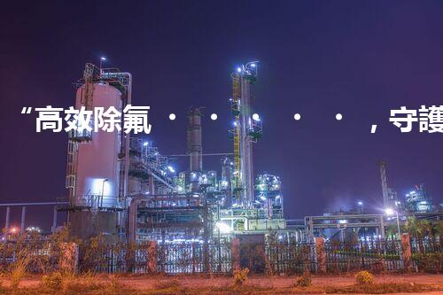 “高效除氟，守護碧水藍天——廢水中氟離子處理新篇章”